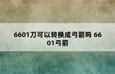 6601刀可以转换成弓箭吗 6601弓箭